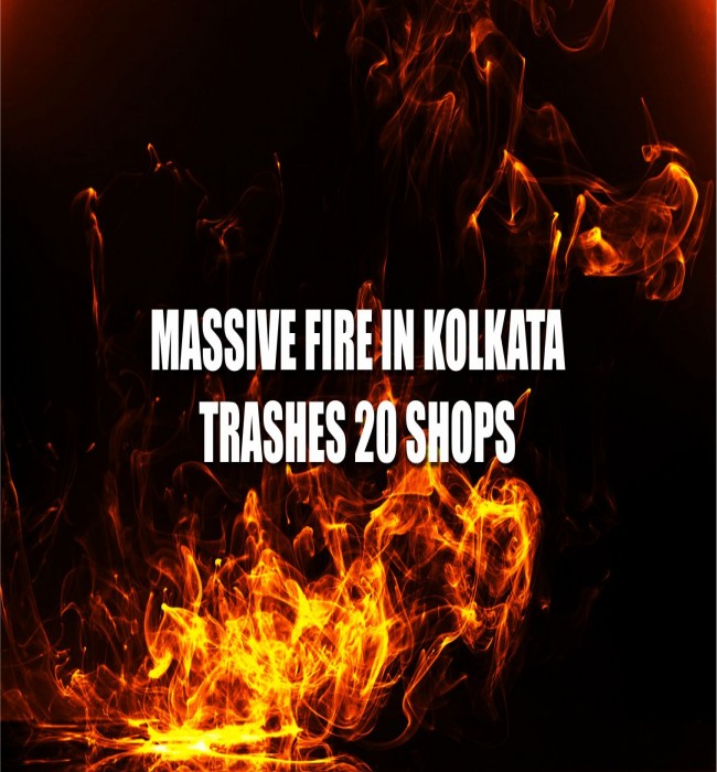 MASSIVE FIRE IN KOLKATA TRASHES 20 SHOPS - SUSPECTED LOSSES WORTH A CRORE